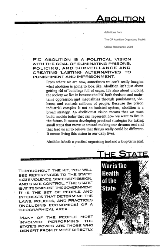 i AR OlITION,

PIC ABOLITION IS A POLITICAL VISION
WITH THE GOAL OF ELIMINATING PRISONS,
POLICING, AND SURVEILLANCE AND
CREATING LASTING ALTERNATIVES TO
PUNISHMENT AND IMPRISONMENT.
From where we are now, sometimes we can't really imagine
what abolition is going to look like. Abolition isn't just about
getting rid of buildings full of cages. It’s also about undoing
the society we five in because the PIC both feeds on and main-
tains oppression and inequalities through punishment, vio-
lence, and controls millions of people. Because the prison
industrial complex is not an isolated system, abolition is a
road strategy. An abolitionist vision means that we must
‘build models today that can represent how we want to live in
the future, It means developing practical strategies for taking
‘small steps that move us toward making our dreams real and
‘that lead us all to believe that things really could be different.
It means living this vision in our daily lives.

 

Abolition is both a practical organizing tool and a long-term goal.

THROUGHOUT THE KIT, YOU WILL
SEE REFERENCES TO THE STATE:
STATE VIOLENCE, STATE REPRESSION,
[AND STATE CONTROL. “THE STATE”
IS AT ITS SIMPLEST THE GOVERNMENT.
IT (S THE SET OF PEOPLE AND
INTERESTS THAT DETERMINE THE
LAWS, POLICIES, AND PRACTICES
(NCLUDING ECONOMICS) OF A
GEOGRAPHICAL AREA.

MaNY OF THE PEOPLE MOST
INVOLVED PERFORMING THE
STATE'S POWER ARE THOSE WHO
BENEFIT FROM IT MOST DIRECTLY.

 

 
